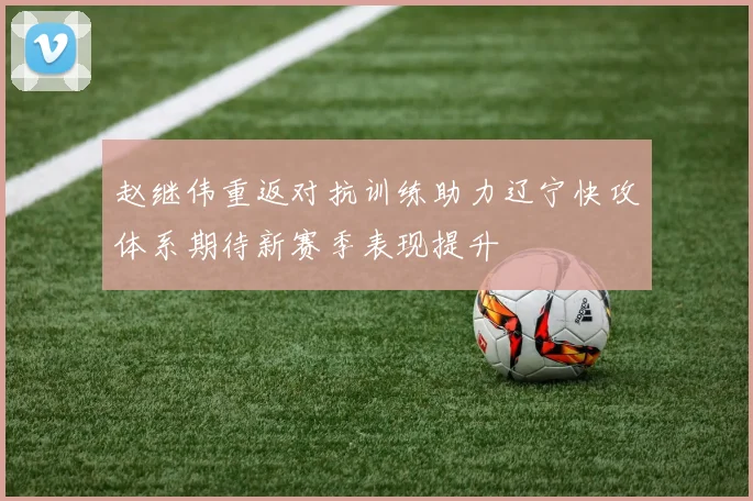 赵继伟重返对抗训练助力辽宁快攻体系期待新赛季表现提升