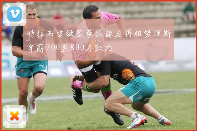 特拉布宗欲签萨拉赫后再租努涅斯年薪700至800万欧元