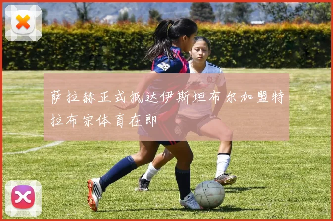 萨拉赫正式抵达伊斯坦布尔加盟特拉布宗体育在即